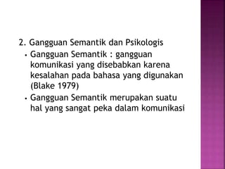 2. Gangguan Semantik dan Psikologis 
 Gangguan Semantik : gangguan 
komunikasi yang disebabkan karena 
kesalahan pada bahasa yang digunakan 
(Blake 1979) 
 Gangguan Semantik merupakan suatu 
hal yang sangat peka dalam komunikasi 
 