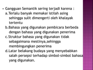 Gangguan Semantik sering terjadi karena : 
a.Terlalu banyak memakai istilah asing 
sehingga sulit dimengerti oleh khalayak 
tertentu 
b.Bahasa yang digunakan pembicara berbeda 
dengan bahasa yang digunakan penerima 
c.Struktur bahasa yang digunakan tidak 
sebagaimana mestinya,sehingga 
membingungkan penerima 
d.Latar belakang budaya yang menyebabkan 
salah persepsi terhadap simbol-simbol bahasa 
yang digunakan. 
 