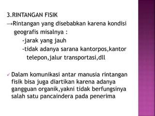 3.RINTANGAN FISIK 
→Rintangan yang disebabkan karena kondisi 
geografis misalnya : 
-jarak yang jauh 
-tidak adanya sarana kantorpos,kantor 
telepon,jalur transportasi,dll 
 Dalam komunikasi antar manusia rintangan 
fisik bisa juga diartikan karena adanya 
gangguan organik,yakni tidak berfungsinya 
salah satu pancaindera pada penerima 
 