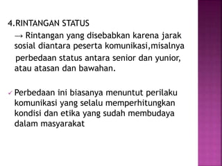 4.RINTANGAN STATUS 
→ Rintangan yang disebabkan karena jarak 
sosial diantara peserta komunikasi,misalnya 
perbedaan status antara senior dan yunior, 
atau atasan dan bawahan. 
 Perbedaan ini biasanya menuntut perilaku 
komunikasi yang selalu memperhitungkan 
kondisi dan etika yang sudah membudaya 
dalam masyarakat 
 