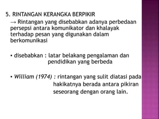 5. RINTANGAN KERANGKA BERPIKIR 
→ Rintangan yang disebabkan adanya perbedaan 
persepsi antara komunikator dan khalayak 
terhadap pesan yang digunakan dalam 
berkomunikasi 
▪ disebabkan : latar belakang pengalaman dan 
pendidikan yang berbeda 
▪ William (1974) : rintangan yang sulit diatasi pada 
hakikatnya berada antara pikiran 
seseorang dengan orang lain. 
 