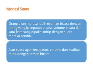 Orang akan merasa lebih nyaman bicara dengan
orang yang kecepatan bicara, volume bicara dan
kata-kata yang dipakai mirip dengan suara
mereka sendiri.
Atur suara agar kecepatan, volume dan kualitas
mirip dengan teman bicara.
 