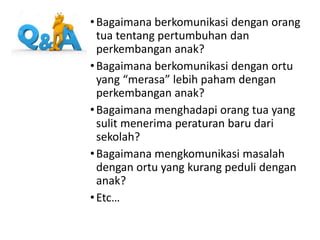 •Bagaimana berkomunikasi dengan orang
tua tentang pertumbuhan dan
perkembangan anak?
•Bagaimana berkomunikasi dengan ortu
yang “merasa” lebih paham dengan
perkembangan anak?
•Bagaimana menghadapi orang tua yang
sulit menerima peraturan baru dari
sekolah?
•Bagaimana mengkomunikasi masalah
dengan ortu yang kurang peduli dengan
anak?
•Etc…
 