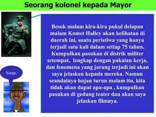 Seorang kolonel kepada Mayor
Besok malam kira-kira pukul delapan
malam Komet Halley akan kelihatan di
daerah ini, suatu peristiwa yang hanya
terjadi satu kali dalam setiap 75 tahun.
Kumpulkan pasukan di distrik militer
setempat, lengkap dengan pakaian kerja,
dan fenomena yang jarang terjadi ini akan
saya jelaskan kepada mereka. Namun
seandainya hujan turun malam itu, kita
tidak akan dapat apa-apa , kumpulkan
pasukan di gedung teater dan akan saya
jelaskan filmnya.
Siaap.
 