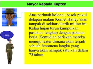 Mayor kepada Kapten
Atas perintah kolonel, besok pukul
delapan malam Komet Halley akan
tampak di sekitar distrik militer ini.
Kalau hujan turun kumpulkan
pasukan lengkap dengan pakaian
kerja. Kemudian bariskan mereka
menuju teater dimana akan terjadi
sebuah fenomena langka yang
hanya akan nampak satu kali dalam
75 tahun.
Siaap.
 