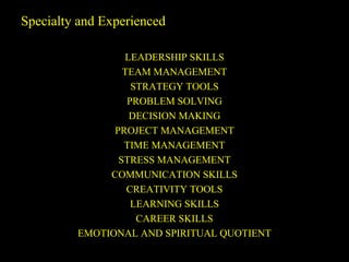 Specialty and Experienced
LEADERSHIP SKILLS
TEAM MANAGEMENT
STRATEGY TOOLS
PROBLEM SOLVING
DECISION MAKING
PROJECT MANAGEMENT
TIME MANAGEMENT
STRESS MANAGEMENT
COMMUNICATION SKILLS
CREATIVITY TOOLS
LEARNING SKILLS
CAREER SKILLS
EMOTIONAL AND SPIRITUAL QUOTIENT
 