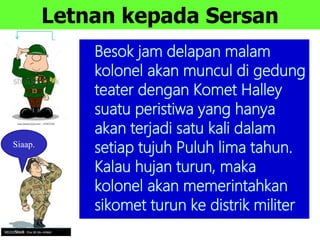 Letnan kepada Sersan
Besok jam delapan malam
kolonel akan muncul di gedung
teater dengan Komet Halley
suatu peristiwa yang hanya
akan terjadi satu kali dalam
setiap tujuh Puluh lima tahun.
Kalau hujan turun, maka
kolonel akan memerintahkan
sikomet turun ke distrik militer
Siaap.
 