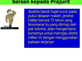 Sersan kepada Prajurit
Apabila besok hujan turun pada
pukul delapan malam, jendral
Halley berusia 75 tahun yang
fenomenal itu yang diiringi oleh
pak kolonel, akan mengendarai
kometnya untuk meninjau distrik
militer ini dengan menggunakan
pakaian kerjanya
 