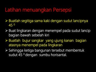 Latihan menuangkan Persepsi
 Buatlah segitiga sama kaki dengan sudut lancipnya
45 0
 Buat lingkaran dengan menempel pada sudut lancip
bagian bawah sebelah kiri
 Buatlah bujur sangkar yang ujung kanan bagian
atasnya menempel pada lingkaran
 Sehingga ketiga bangunan tersebut membentuk
sudut 45 0 dengan sumbu horisantal.
 