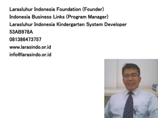 Larasluhur Indonesia Foundation (Founder)
Indonesia Business Links (Program Manager)
Larasluhur Indonesia Kindergarten System Developer
53AB978A
081386473757
www.larasindo.or.id
info@larasindo.or.id
 