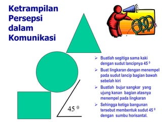 Ketrampilan
Persepsi
dalam
Komunikasi
 Buatlah segitiga sama kaki
dengan sudut lancipnya 45 0
 Buat lingkaran dengan menempel
pada sudut lancip bagian bawah
sebelah kiri
 Buatlah bujur sangkar yang
ujung kanan bagian atasnya
menempel pada lingkaran
 Sehingga ketiga bangunan
tersebut membentuk sudut 45 0
dengan sumbu horisantal.
45 0
 