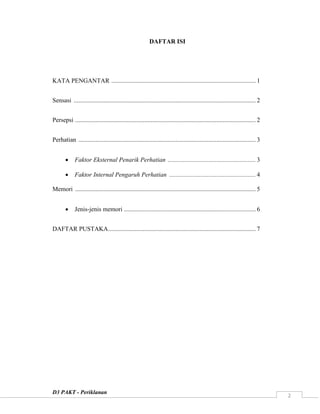 D3 PAKT - Periklanan
2
DAFTAR ISI
KATA PENGANTAR ............................................................................................ 1
Sensasi .................................................................................................................... 2
Persepsi ................................................................................................................... 2
Perhatian ................................................................................................................. 3
 Faktor Eksternal Penarik Perhatian ........................................................ 3
 Faktor Internal Pengaruh Perhatian ....................................................... 4
Memori ................................................................................................................... 5
 Jenis-jenis memori .................................................................................... 6
DAFTAR PUSTAKA.............................................................................................. 7
 