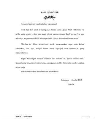 D3 PAKT - Periklanan
3
KATA PENGANTAR
Assalamu‟alaikum warahmatullahi wabarakatuh
Tiada kata lain untuk menyampaikan terima kasih kepada Allah subhanahu wa
ta‟ala, yaitu ucapan syukur atas segala nikmat dengan curahan kasih sayang-Nya atas
selesainya penyusunan makalah ini dengan judul “Sistem Komunikasi Intrapersonal”
Makalah ini dibuat semata-mata untuk menyelesaikan tugas mata kuliah
komunikasi, dan juga sebagai bahan untuk dipelajari oleh rekan-rekan yang
memerlukannya.
Segala kekurangan ataupun kelebihan dari makalah ini, penulis mohon maaf.
Karena hanya sampai disini pengetahuan yang penulis miliki. Akhir kata, penulis ucapkan
terima kasih.
Wassalamu‟alaikum warahmatullahi wabarakatuh
Jatinangor, Oktober 2012
Penulis
 
