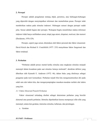D3 PAKT - Periklanan
5
2. Persepsi
Persepsi adalah pengalaman tentang objek, peristiwa, atau hubungan-hubungan
yang diperoleh dengan menyimpulkan informasi dan mentafsirkan pesan. Persepsi ialah
memberikan makna pada stimulus inderawi. Hubungan sensasi dengan persepsi sudah
jelas. Sensai adalah bagian dari persepsi. Walaupun begitu menafsirkan makna informasi
inderawi tidak hanya melibatkan sensai, tetapi juga atensi, ekspetasi, motivasi, dan memori
(Desiderato, 1976:129).
Persepsi, seperti juga sensai, ditentukan oleh faktor personal dan faktor situasional.
David Krech dan Richard S. Crutchfield (1977: 235) menyebutan faktor fungsional dan
faktor struktual.
3. Perhatian
“Perhatian adalah proses mental ketika stimulus atau rangkaian stimulus menjadi
menonjol dalam kesadaran pada saat stimulus lainnya melemah”, demikian definisi yang
diberikan oleh Kenneth E. Andersen (1972: 46), dalam buku yang ditulisnya sebagai
pengantar pada teori komunikasi. Perhatian terjadi bila kita mengonsentrasikan diri pada
salah satu alat indera kita, dan mengenyampingkan masukan-masukan melalui alat indera
yang lain.
3.1 Faktor Eksternal Penarik Perhatian
Faktor situasional terkadang disebut sebagai determinan perhatian yang bersifat
eksternal atau penarik perhatian. Stimulus diperhatikan karena mempunyai sifat-sifat yang
menonjol, antara lain gerakan, intensitas stimulus, kebaruan, dan perulangan.
a. Gerakan
 