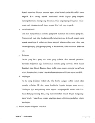 D3 PAKT - Periklanan
6
Seperti organisme lainnya, manusia secara visual tertarik pada objek-objek yang
bergerak. Kita senang melihat huruf-huruf dalam display yang bergerak
menampilkan nama barang yang diiklankan. Pada tempat yang dipengaruhi benda-
benda mati, kita akan tertarik hanya kepada tikus kecil yang bergerak.
b. Intensitas stimuli
Kita akan memperhatikan stimulus yang lebih menonjol dari stimulus yang lain.
Warna merah pada latar belakang putih, tubuh jangkung di tengah-tengah orang
pendek, suara keras di malam sepi, iklan setengah halaman dalam surat kabar, atau
tawaran pedagang yang paling nyaring di pasar malam, sukar lolos dari perhatian
kita.
c. Kebaruan
Hal-hal yang baru, yang luar biasa, yang berbeda, akan menarik perhatian.
Beberapa eksperimen juga membuktikan stimulus yang luar biasa lebih mudah
dipelajari atau diingat. Karena alasan inilah maka orang mengejar novel baru
terbit, film yang baru beredar, atau kendaraan yang memiliki rancangan mutakhir.
d. Perulangan
Hal-hal yang disajikan berkali-kali, bila disertai dengan sedkiti variasi, akan
menarik perhatian. Di sini, unsur familiarity berpadu dengan unsur novelty.
Perulangan juga mengandung unsur sugesti: mempengaruhi bawah sadar kita.
Bukan hanya pemasang iklan, yang memopuulerkan produk dengan mengulang-
ulang “jingles” atau slogan-slogan, tetapi juga kaum politisi memanfaatkan prinsip
perulangan.
3.2 Faktor Internal Pengaruh Perhatian
 