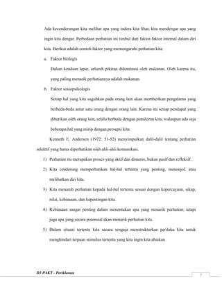 D3 PAKT - Periklanan
7
Ada kecenderungan kita melihat apa yang indera kita lihat, kita mendengar apa yang
ingin kita dengar. Perbedaan perhatian ini timbul dari faktor-faktor internal dalam diri
kita. Berikut adalah contoh faktor yang memengaruhi perhatian kita:
a. Faktor biologis
Dalam keadaan lapar, seluruh pikiran didominasi oleh makanan. Oleh karena itu,
yang paling menarik perhatiannya adalah makanan.
b. Faktor sosiopsikologis
Setiap hal yang kita suguhkan pada orang lain akan memberikan pengalamn yang
berbeda-beda antar satu orang dengan orang lain. Karena itu setiap pendapat yang
diberikan oleh orang lain, selalu berbeda dengan pemikiran kita, walaupun ada saja
beberapa hal yang mirip dengan persepsi kita.
Kenneth E. Andersen (1972: 51-52) menyimpulkan dalil-dalil tentang perhatian
selektif yang harus diperhatikan oleh ahli-ahli komunikasi.
1) Perhatian itu merupakan proses yang aktif dan dinamis, bukan pasif dan refleksif.
2) Kita cenderung memperhatikan hal-hal tertentu yang penting, menonjol, atau
melibatkan diri kita.
3) Kita menaruh perhatian kepada hal-hal tertentu sesuai dengan kepercayaan, sikap,
nilai, kebiasaan, dan kepentingan kita.
4) Kebiasaan sangat penting dalam menentukan apa yang menarik perhatian, tetapi
juga apa yang secara potensial akan menarik perhatian kita.
5) Dalam situasi tertentu kita secara sengaja menstrukturkan perilaku kita untuk
menghindari terpaan stimulus tertentu yang kita ingin kita abaikan.
 