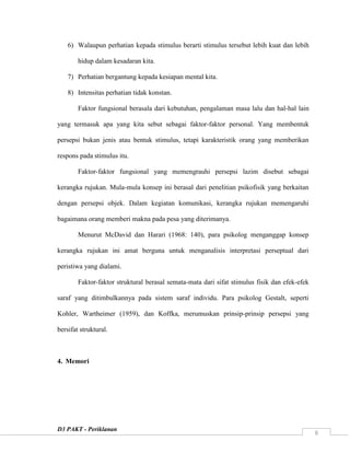 D3 PAKT - Periklanan
8
6) Walaupun perhatian kepada stimulus berarti stimulus tersebut lebih kuat dan lebih
hidup dalam kesadaran kita.
7) Perhatian bergantung kepada kesiapan mental kita.
8) Intensitas perhatian tidak konstan.
Faktor fungsional berasala dari kebutuhan, pengalaman masa lalu dan hal-hal lain
yang termasuk apa yang kita sebut sebagai faktor-faktor personal. Yang membentuk
persepsi bukan jenis atau bentuk stimulus, tetapi karakteristik orang yang memberikan
respons pada stimulus itu.
Faktor-faktor fungsional yang memengrauhi persepsi lazim disebut sebagai
kerangka rujukan. Mula-mula konsep ini berasal dari penelitian psikofisik yang berkaitan
dengan persepsi objek. Dalam kegiatan komunikasi, kerangka rujukan memengaruhi
bagaimana orang memberi makna pada pesa yang diterimanya.
Menurut McDavid dan Harari (1968: 140), para psikolog menganggap konsep
kerangka rujukan ini amat berguna untuk menganalisis interpretasi perseptual dari
peristiwa yang dialami.
Faktor-faktor struktural berasal semata-mata dari sifat stimulus fisik dan efek-efek
saraf yang ditimbulkannya pada sistem saraf individu. Para psikolog Gestalt, seperti
Kohler, Wartheimer (1959), dan Koffka, merumuskan prinsip-prinsip persepsi yang
bersifat struktural.
4. Memori
 