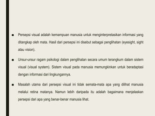 ■ Persepsi visual adalah kemampuan manusia untuk menginterpretasikan informasi yang
ditangkap oleh mata. Hasil dari persepsi ini disebut sebagai penglihatan (eyesight, sight
atau vision).
■ Unsur-unsur ragam psikologi dalam penglihatan secara umum terangkum dalam sistem
visual (visual system). Sistem visual pada manusia memungkinkan untuk beradaptasi
dengan informasi dari lingkungannya.
■ Masalah utama dari persepsi visual ini tidak semata-mata apa yang dilihat manusia
melalui retina matanya. Namun lebih daripada itu adalah bagaimana menjelaskan
persepsi dari apa yang benar-benar manusia lihat.
 