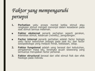 Faktor yang mempengaruhi
persepsi
1. Perhatian yaitu proses mental ketika stimuli atau
rangkaian stimuli menjadi menonjol dalam kesadaran pada
saat stimuli lainnya melemah.
■ Faktor eksternal penarik perhatian seperti gerakan,
intensitas stimuli, kebaruan (novelty), pengulangan.
■ Factor internal penarik perhatian adalah factor biologis
yaitu factor kebutuhan biologis pada saat itu; dan factor
sosiopsikologis yeng meliputi minat, kebiasaan, sikap.
2. Faktor fungsional adalah yang berasal dari kebutuhan,
pengalaman masa lalu, kerangka acuan seseorang yang
semuanya merupakan factor personal.
3. Faktor structural berasal dari sifat stimuli fisik dan efek
fisiologis pada individu
 