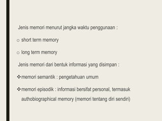 Jenis memori menurut jangka waktu penggunaan :
o short term memory
o long term memory
Jenis memori dari bentuk informasi yang disimpan :
memori semantik : pengetahuan umum
memori episodik : informasi bersifat personal, termasuk
authobiographical memory (memori tentang diri sendiri)
 