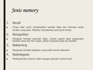 Jenis memory
1. Recall
■ Proses aktif untuk menghasilkan kembali fakta dan informasi tanpa
struktur yang jelas. Misalnya menyebutkan jenis-jenis benda.
2. Recognition
■ Mengenal kembali sejumlah fakta. Contoh seperti pada pengenalan
kembali nama dari foto wajah, pilihan berganda pada tes obyektif.
3. Relearning
■ Menguasai kembali pelajaran yang sudah pernah diperoleh.
4. Redintegrasi
■ Merekonstruksi seluruh materi dengan petunjuk memori kecil.
 