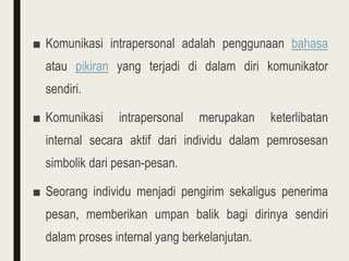 ■ Komunikasi intrapersonal adalah penggunaan bahasa
atau pikiran yang terjadi di dalam diri komunikator
sendiri.
■ Komunikasi intrapersonal merupakan keterlibatan
internal secara aktif dari individu dalam pemrosesan
simbolik dari pesan-pesan.
■ Seorang individu menjadi pengirim sekaligus penerima
pesan, memberikan umpan balik bagi dirinya sendiri
dalam proses internal yang berkelanjutan.
 