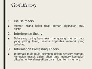 Teori Memory
1. Disuse theory
■ Memori hilang kalau tidak pernah digunakan atau
dilatih.
2. Interference theory
■ Data yang paling baru akan mengurangi memori data
yang paling lama, karena kapasitas memori yang
terbatas.
3. Information Processing Theory
■ Informasi mula-mula disimpan dalam sensory storage,
kemudian masuk dalam short time memory kemudian
dikoding untuk dimasukkan dalam long term memory.
 