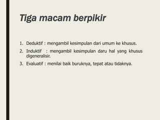 Tiga macam berpikir
1. Deduktif : mengambil kesimpulan dari umum ke khusus.
2. Induktif : mengambil kesimpulan daru hal yang khusus
digeneralisir.
3. Evaluatif : menilai baik buruknya, tepat atau tidaknya.
 