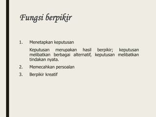 Fungsi berpikir
1. Menetapkan keputusan
Keputusan merupakan hasil berpikir; keputusan
melibatkan berbagai alternatif, keputusan melibatkan
tindakan nyata.
2. Memecahkan persoalan
3. Berpikir kreatif
 