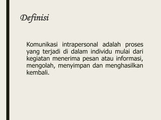 Definisi
Komunikasi intrapersonal adalah proses
yang terjadi di dalam individu mulai dari
kegiatan menerima pesan atau informasi,
mengolah, menyimpan dan menghasilkan
kembali.
 