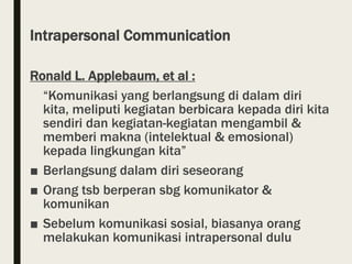 Intrapersonal Communication
Ronald L. Applebaum, et al :
“Komunikasi yang berlangsung di dalam diri
kita, meliputi kegiatan berbicara kepada diri kita
sendiri dan kegiatan-kegiatan mengambil &
memberi makna (intelektual & emosional)
kepada lingkungan kita”
■ Berlangsung dalam diri seseorang
■ Orang tsb berperan sbg komunikator &
komunikan
■ Sebelum komunikasi sosial, biasanya orang
melakukan komunikasi intrapersonal dulu
 
