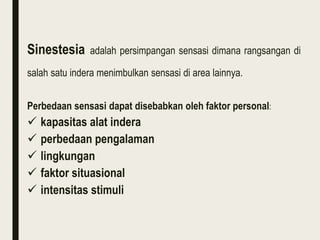 Sinestesia adalah persimpangan sensasi dimana rangsangan di
salah satu indera menimbulkan sensasi di area lainnya.
Perbedaan sensasi dapat disebabkan oleh faktor personal:
 kapasitas alat indera
 perbedaan pengalaman
 lingkungan
 faktor situasional
 intensitas stimuli
 