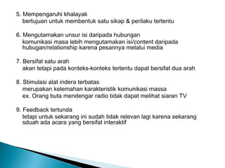 5. Mempengaruhi khalayak
bertujuan untuk membentuk satu sikap & perilaku tertentu
6. Mengutamakan unsur isi daripada hubungan
komunikasi masa lebih mengutamakan isi/content daripada
hubugan/relationship karena pesannya melalui media
7. Bersifat satu arah
akan tetapi pada konteks-konteks tertentu dapat bersifat dua arah
8. Stimulasi alat indera terbatas
merupakan kelemahan karakteristik komunikasi massa
ex. Orang buta mendengar radio tidak dapat melihat siaran TV
9. Feedback tertunda
tetapi untuk sekarang ini sudah tidak relevan lagi karena sekarang
sduah ada acara yang bersifat interaktif
 