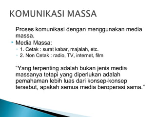 Proses komunikasi dengan menggunakan media
massa.
 Media Massa:
◦ 1. Cetak : surat kabar, majalah, etc.
◦ 2. Non Cetak : radio, TV, internet, film
“Yang terpenting adalah bukan jenis media
massanya tetapi yang diperlukan adalah
pemahaman lebih luas dari konsep-konsep
tersebut, apakah semua media beroperasi sama.”
 