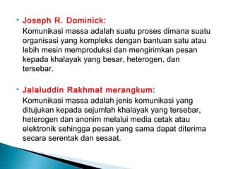  Joseph R. Dominick:
Komunikasi massa adalah suatu proses dimana suatu
organisasi yang kompleks dengan bantuan satu atau
lebih mesin memproduksi dan mengirimkan pesan
kepada khalayak yang besar, heterogen, dan
tersebar.
 Jalaluddin Rakhmat merangkum:
Komunikasi massa adalah jenis komunikasi yang
ditujukan kepada sejumlah khalayak yang tersebar,
heterogen dan anonim melalui media cetak atau
elektronik sehingga pesan yang sama dapat diterima
secara serentak dan sesaat.
 