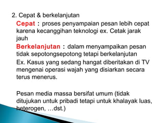 2. Cepat & berkelanjutan
Cepat : proses penyampaian pesan lebih cepat
karena kecanggihan teknologi ex. Cetak jarak
jauh
Berkelanjutan : dalam menyampaikan pesan
tidak sepotongsepotong tetapi berkelanjutan
Ex. Kasus yang sedang hangat diberitakan di TV
mengenai operasi wajah yang disiarkan secara
terus menerus.
Pesan media massa bersifat umum (tidak
ditujukan untuk pribadi tetapi untuk khalayak luas,
heterogen, …dst.)
 