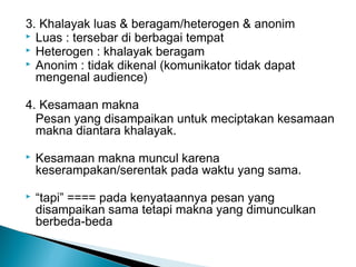 3. Khalayak luas & beragam/heterogen & anonim
 Luas : tersebar di berbagai tempat
 Heterogen : khalayak beragam
 Anonim : tidak dikenal (komunikator tidak dapat
mengenal audience)
4. Kesamaan makna
Pesan yang disampaikan untuk meciptakan kesamaan
makna diantara khalayak.
 Kesamaan makna muncul karena
keserampakan/serentak pada waktu yang sama.
 “tapi” ==== pada kenyataannya pesan yang
disampaikan sama tetapi makna yang dimunculkan
berbeda-beda
 