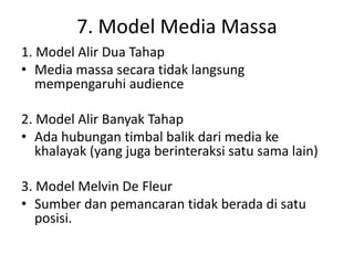 7. Model Media Massa 
1. Model Alir Dua Tahap 
• Media massa secara tidak langsung 
mempengaruhi audience 
2. Model Alir Banyak Tahap 
• Ada hubungan timbal balik dari media ke 
khalayak (yang juga berinteraksi satu sama lain) 
3. Model Melvin De Fleur 
• Sumber dan pemancaran tidak berada di satu 
posisi. 
 
