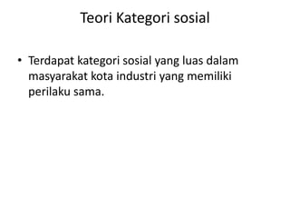 Teori Kategori sosial 
• Terdapat kategori sosial yang luas dalam 
masyarakat kota industri yang memiliki 
perilaku sama. 
 