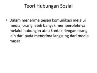 Teori Hubungan Sosial 
• Dalam menerima pesan komunikasi melalui 
media, orang lebih banyak memperolehnya 
melalui hubungan atau kontak dengan orang 
lain dari pada menerima langsung dari media 
massa. 
 