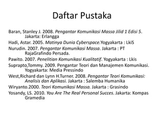 Daftar Pustaka 
Baran, Stanley J. 2008. Pengantar Komunikasi Massa Jilid 1 Edisi 5. 
Jakarta: Erlangga 
Hadi, Astar. 2005. Matinya Dunia Cyberspace.Yogyakarta : LkiS 
Nurudin. 2007. Pengantar Komunikasi Massa. Jakarta : PT 
RajaGrafindo Persada. 
Pawito. 2007. Penelitian Komunikasi Kualitatif. Yogyakarta : Lkis 
Suprapto,Tommy. 2009. Pengantar Teori dan Manajemen Komunikasi. 
Yogyakarta: Media Pressindo 
West,Richard dan Lynn H.Turner. 2008. Pengantar Teori Komunikasi: 
Analisis dan Aplikasi. Jakarta : Salemba Humanika 
Wiryanto.2000. Teori Komunikasi Massa. Jakarta : Grasindo 
Yosandy, LS. 2010. You Are The Real Personal Succes. Jakarta: Kompas 
Gramedia 
 