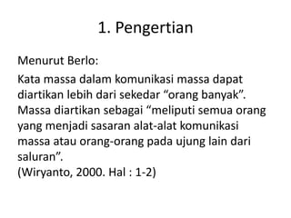 1. Pengertian 
Menurut Berlo: 
Kata massa dalam komunikasi massa dapat 
diartikan lebih dari sekedar “orang banyak”. 
Massa diartikan sebagai “meliputi semua orang 
yang menjadi sasaran alat-alat komunikasi 
massa atau orang-orang pada ujung lain dari 
saluran”. 
(Wiryanto, 2000. Hal : 1-2) 
 