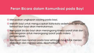 Peran Bicara dalam Komunikasi pada Bayi
 Merupakan ungkapan sayang pada bayi.
 Melatih bayi untuk mengucapkan kata-kata sederhana, sehingga
lambat laun bayi akan menirukannya.
 Mengajak bicara bayi akan merangsang kinerja syaraf otak dan
pendengaran untuk merangsang syaraf pada indera
pengecapan.
 Membuat rasa nyaman pada bayi sehingga bayi tidak merasa
diabaikan dan merasa selalu diperhatikan
 