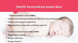 Teknik Komunikasi pada Bayi
Teknik komunikasi secara verbal :
1. Dengan cara menimang-nimang saat tidur dan menyanyikannya lagu.
2. Dengan cara merespon tangisannya.
3. Mengajak bicara setiap akan melakukan suatu hal
Teknik komunikasi secara non verbal :
1. Dengan cara sentuhan.
2. Dengan nada suara.
3. Dengan ekspresi.
 