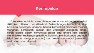 Kesimpulan
Komunikasi adalah proses dimana simbol verbal dan non verbal
dikirimkan, diterima, dan diberi arti. Perkembangan komunikasi pada
bayi ada beberapa tahapan, bentuk komunikasi prabicara meliputi
menangis, berceloteh, isyarat, dan ungkapan-ungkapan emosi.
Peran bicara dalam komunikasi pada bayi antara lain adalah
menunjukkan kasih sayang dari ibu. Dalam komunikasi pada bayi ada
teknik verbal (dengan ucapan) dan teknik non verbal (sentuhan,
nada suara, dan ekspresi).
 