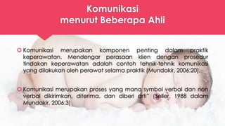 Komunikasi
menurut Beberapa Ahli
 Komunikasi merupakan komponen penting dalam praktik
keperawatan. Mendengar perasaan klien dengan prosedur
tindakan keperawatan adalah contoh tehnik-tehnik komunikasi
yang dilakukan oleh perawat selama praktik (Mundakir, 2006:20).
 Komunikasi merupakan proses yang mana symbol verbal dan non
verbal dikirimkan, diterima, dan diberi arti” (Seller, 1988 dalam
Mundakir, 2006:3)
 