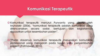 Komunikasi Terapeutik
 Komunikasi terapeutik menurut Purwanto yang dikutip oleh
Mundakir (2006), “komunikasi terapeutik adalah komunikasi yang
direncanakan secara sadar, bertujuan dan kegiatannya
dipusatkan untuk kesembuhan pasien”.
 “Pada dasarnya komunikasi terapeutik merupakan komunikasi
professional yang mengarah pada tujuan yaitu penyembuhan
pasien” (Fatmawati, 2010).
 