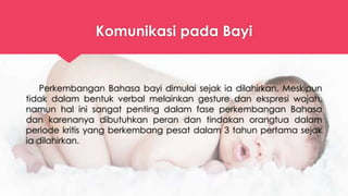 Komunikasi pada Bayi
Perkembangan Bahasa bayi dimulai sejak ia dilahirkan. Meskipun
tidak dalam bentuk verbal melainkan gesture dan ekspresi wajah,
namun hal ini sangat penting dalam fase perkembangan Bahasa
dan karenanya dibutuhkan peran dan tindakan orangtua dalam
periode kritis yang berkembang pesat dalam 3 tahun pertama sejak
ia dilahirkan.
 