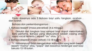 Pada dasarnya ada 3 Bahasa bayi yaitu tangisan, ocehan ,
dan isyarat.
Bahasa dan perkembangannya :
1. Bahasa reseptif (masa preverbal) (4-6 minggu)
Dimulai dari tangisan bayi sampai bayi dapat melontarkan
kata pertama. Bahasa yang dikeluarkan adalah cooing atau
suara vocal tertentu ( seperti “au” atau “u”).
2. Bahasa ekspresif (masa verbal) (12-18 bulan)
Kemampuan bayi mengelurkan kata-kata yang lebih berarti
seperti “mama” atau “papa” dan biasanya terdengar saat bayi
berusia 12-18 bulan.
 