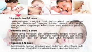  Pada usia bayi 0-2 bulan
sering-seringlah mengajak bayi berkomunikasi pada berbagai
suasana. Berbicaralah dengan intonasi lembut dan jangan
mengabaikan tangisannya, karena itulah cara komunikasi pertama
kalinya.
 Pada usia bayi 2-6 bulan,
sering-sering mengajak bayi berkomunikasi dengan intonasi yang
berbeda-beda, ekspresi wajah yang menyenangkan, ajak mereka
menyanyikan lagu, dan jangan lupa untuk mengajak mereka
bercanda.
 Pada usia 6-12 bulan
berbicaralah dengan kata-kata yang sederhana dan intonasi serta
pengucapan yang jelas karena kelak mereka akan menirukannya.
 